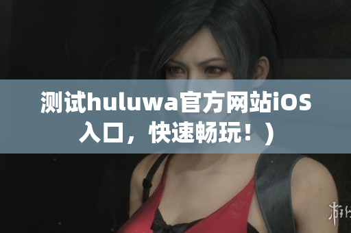 测试huluwa官方网站iOS入口，快速畅玩！)