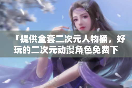 「提供全套二次元人物桶，好玩的二次元动漫角色免费下载」