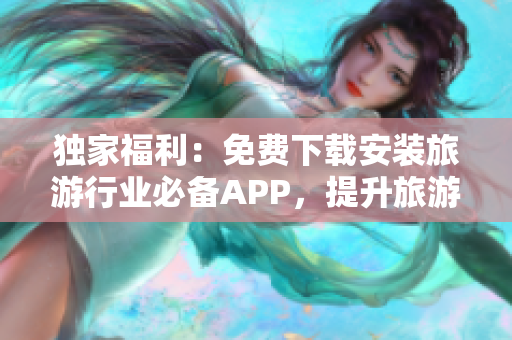 独家福利：免费下载安装旅游行业必备APP，提升旅游体验！