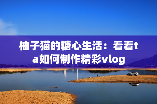 柚子猫的糖心生活：看看ta如何制作精彩vlog