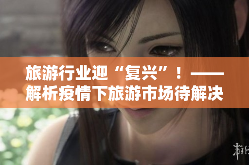 旅游行业迎“复兴”！——解析疫情下旅游市场待解决问题