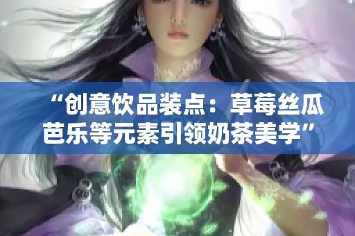 “创意饮品装点：草莓丝瓜芭乐等元素引领奶茶美学”