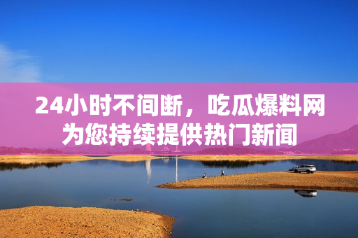 24小时不间断，吃瓜爆料网为您持续提供热门新闻