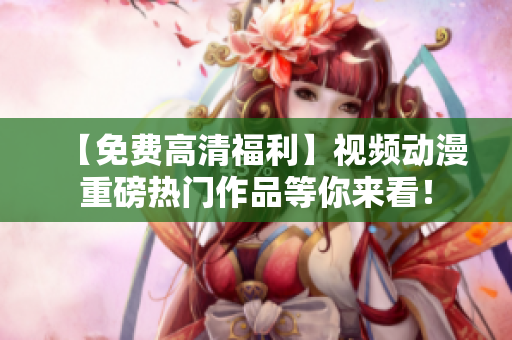 【免费高清福利】视频动漫重磅热门作品等你来看！