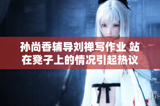 孙尚香辅导刘禅写作业 站在凳子上的情况引起热议