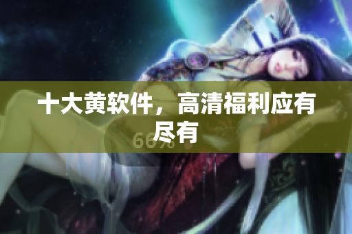 十大黄软件，高清福利应有尽有