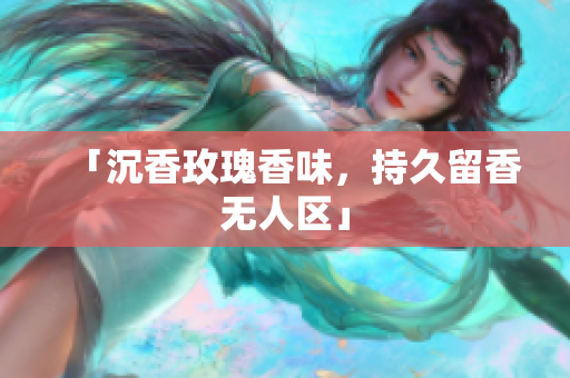 「沉香玫瑰香味，持久留香无人区」