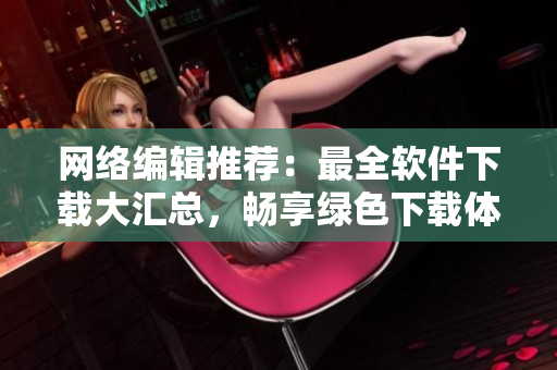网络编辑推荐：最全软件下载大汇总，畅享绿色下载体验！