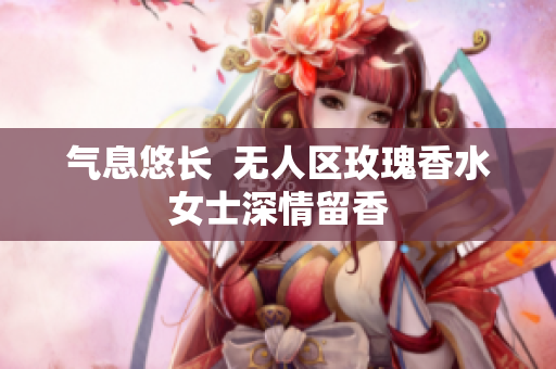 气息悠长  无人区玫瑰香水女士深情留香