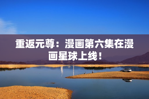 重返元尊：漫画第六集在漫画星球上线！