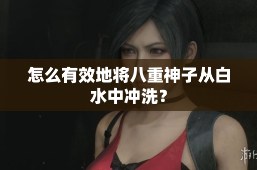 怎么有效地将八重神子从白水中冲洗？