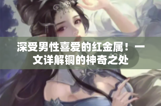 深受男性喜爱的红金属！一文详解铜的神奇之处