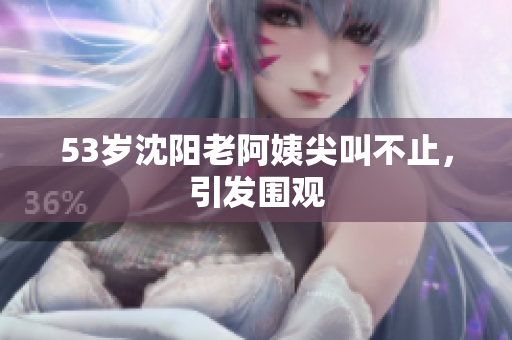 53岁沈阳老阿姨尖叫不止，引发围观