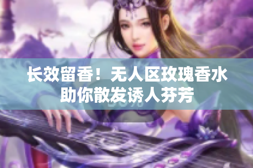 长效留香！无人区玫瑰香水助你散发诱人芬芳
