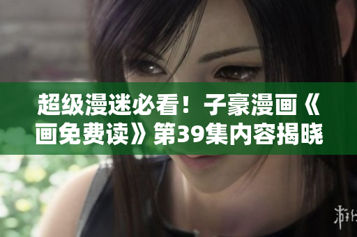 超级漫迷必看！子豪漫画《画免费读》第39集内容揭晓