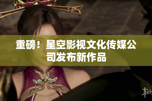 重磅！星空影视文化传媒公司发布新作品