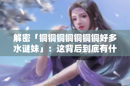解密「铜铜铜铜铜铜铜好多水谜妹」：这背后到底有什么故事？