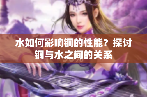 水如何影响铜的性能？探讨铜与水之间的关系