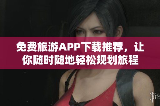 免费旅游APP下载推荐，让你随时随地轻松规划旅程