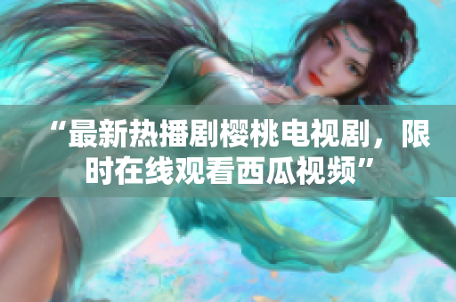 “最新热播剧樱桃电视剧，限时在线观看西瓜视频”