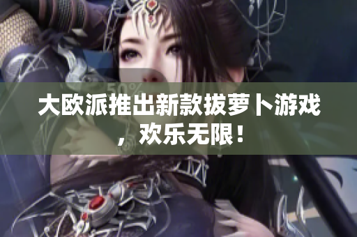 大欧派推出新款拔萝卜游戏，欢乐无限！