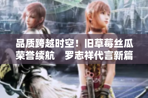 品质跨越时空！旧草莓丝瓜荣誉续航　罗志祥代言新篇章