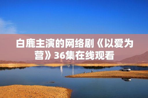 白鹿主演的网络剧《以爱为营》36集在线观看
