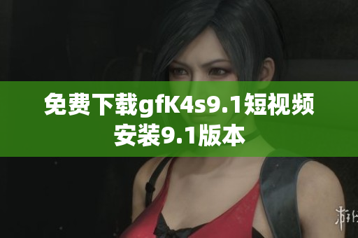 免费下载gfK4s9.1短视频安装9.1版本