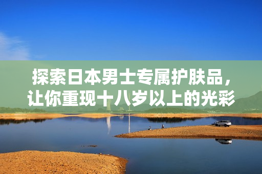 探索日本男士专属护肤品，让你重现十八岁以上的光彩