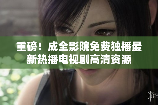 重磅！成全影院免费独播最新热播电视剧高清资源