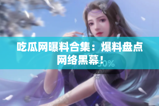 吃瓜网曝料合集：爆料盘点网络黑幕！