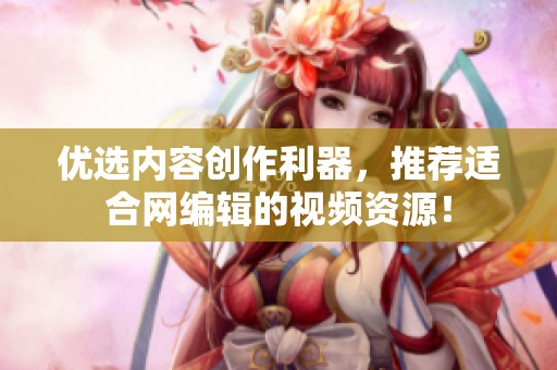 优选内容创作利器，推荐适合网编辑的视频资源！