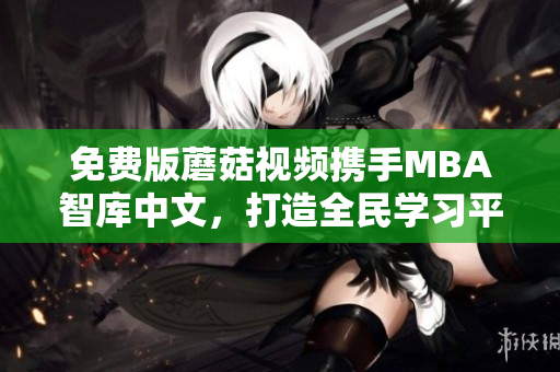免费版蘑菇视频携手MBA智库中文，打造全民学习平台