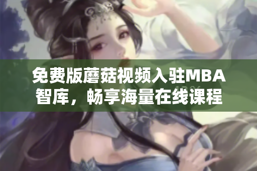 免费版蘑菇视频入驻MBA智库，畅享海量在线课程