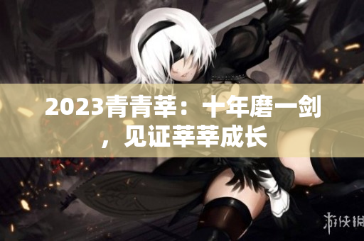 2023青青莘：十年磨一剑，见证莘莘成长
