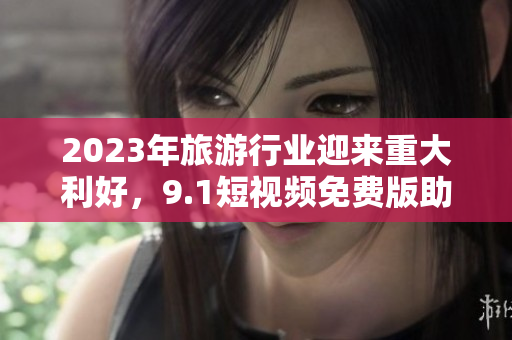 2023年旅游行业迎来重大利好，9.1短视频免费版助力用户畅游全球