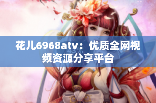 花儿6968atv：优质全网视频资源分享平台