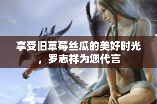 享受旧草莓丝瓜的美好时光，罗志祥为您代言