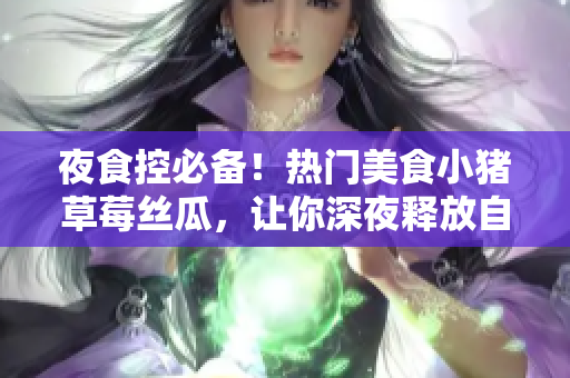 夜食控必备！热门美食小猪草莓丝瓜，让你深夜释放自己