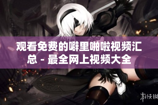 观看免费的噼里啪啦视频汇总 - 最全网上视频大全