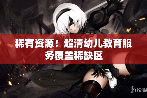 稀有资源！超清幼儿教育服务覆盖稀缺区