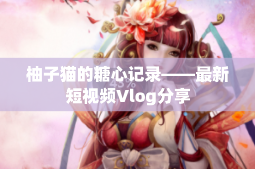 柚子猫的糖心记录——最新短视频Vlog分享