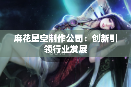 麻花星空制作公司：创新引领行业发展