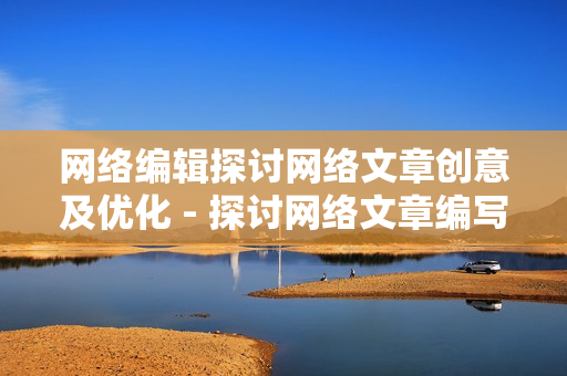 网络编辑探讨网络文章创意及优化 - 探讨网络文章编写技巧和优化策略