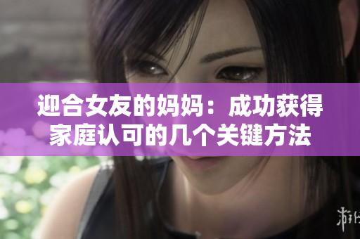 迎合女友的妈妈：成功获得家庭认可的几个关键方法
