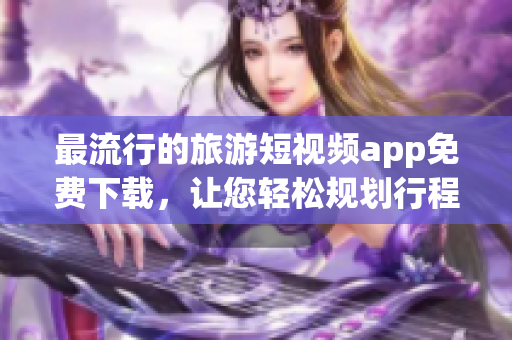 最流行的旅游短视频app免费下载，让您轻松规划行程