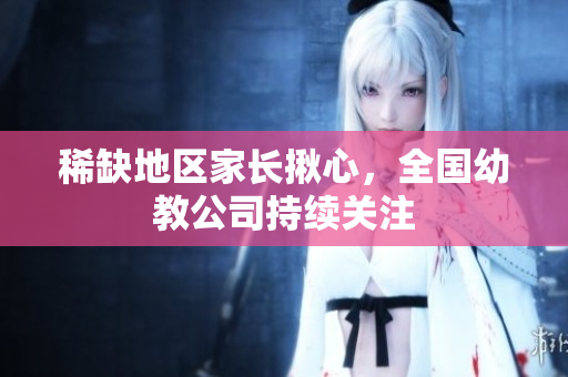稀缺地区家长揪心，全国幼教公司持续关注