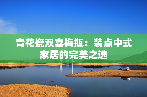 青花瓷双喜梅瓶：装点中式家居的完美之选
