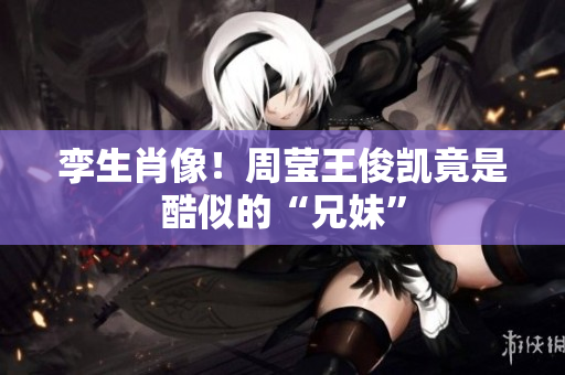 孪生肖像！周莹王俊凯竟是酷似的“兄妹”