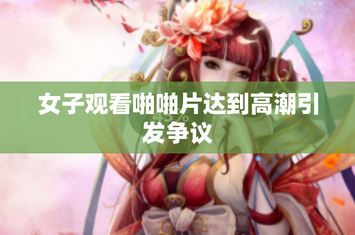 女子观看啪啪片达到高潮引发争议
